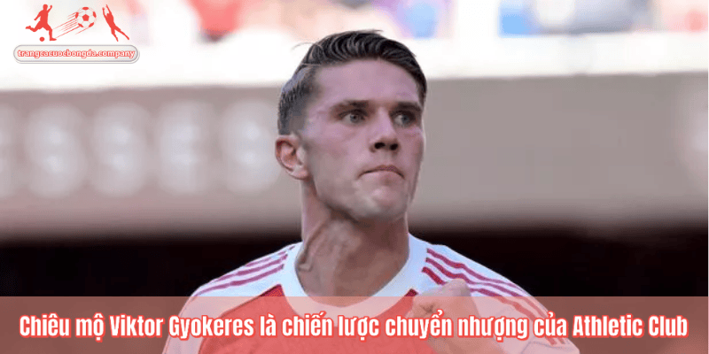 Chiêu mộ Viktor Gyokeres là chiến lược chuyển nhượng của Athletic Club
