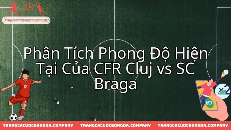 Đánh giá toàn diện phong độ CFR Cluj và SC Braga trước cuộc thư hùng.
