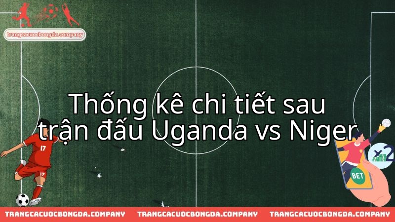 Diễn biến kịch tính và số liệu đáng chú ý từ màn đọ sức Uganda - Niger.