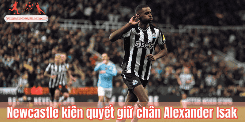Newcastle kiên quyết giữ chân Alexander Isak