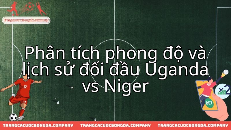 Uganda vs Niger: Màn đối đầu phong độ và lịch sử tranh vé vòng loại.